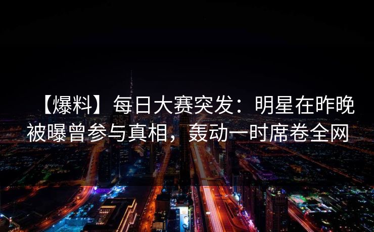 【爆料】每日大赛突发：明星在昨晚被曝曾参与真相，轰动一时席卷全网