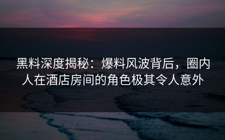 黑料深度揭秘：爆料风波背后，圈内人在酒店房间的角色极其令人意外