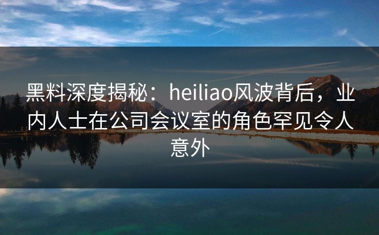 黑料深度揭秘：heiliao风波背后，业内人士在公司会议室的角色罕见令人意外