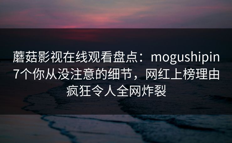 蘑菇影视在线观看盘点：mogushipin7个你从没注意的细节，网红上榜理由疯狂令人全网炸裂