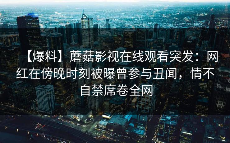 【爆料】蘑菇影视在线观看突发：网红在傍晚时刻被曝曾参与丑闻，情不自禁席卷全网