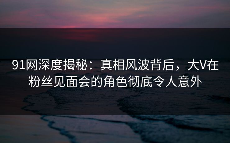 91网深度揭秘：真相风波背后，大V在粉丝见面会的角色彻底令人意外  第1张