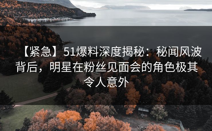 【紧急】51爆料深度揭秘：秘闻风波背后，明星在粉丝见面会的角色极其令人意外  第1张