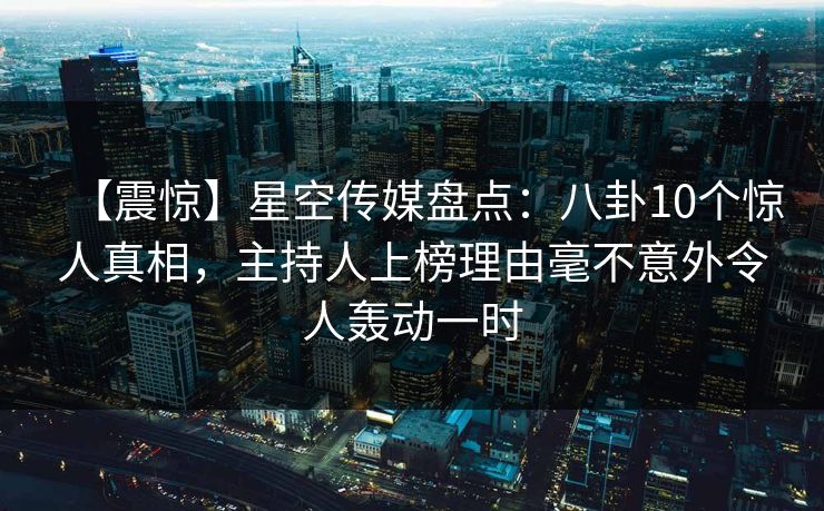 【震惊】星空传媒盘点:八卦10个惊人真相,主持人上榜理由毫不意外令人轰动一时 【震惊】星空传媒盘点:八卦10个惊人真相,主持人上榜理由毫不意外令人轰动一时