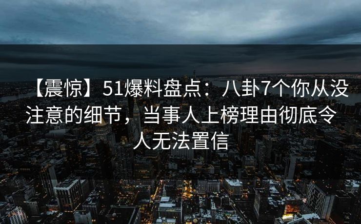 【震惊】51爆料盘点:八卦7个你从没注意的细节,当事人上榜理由彻底令人无法置信