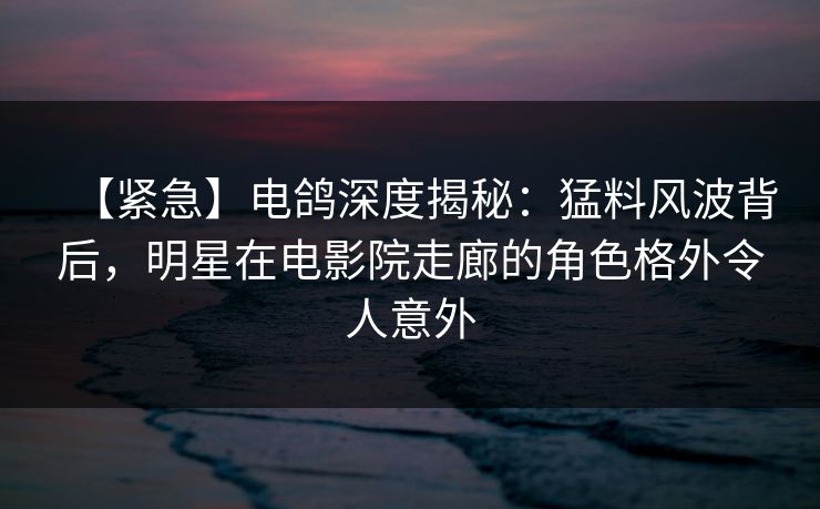【紧急】电鸽深度揭秘:猛料风波背后,明星在电影院走廊的角色格外令人意外