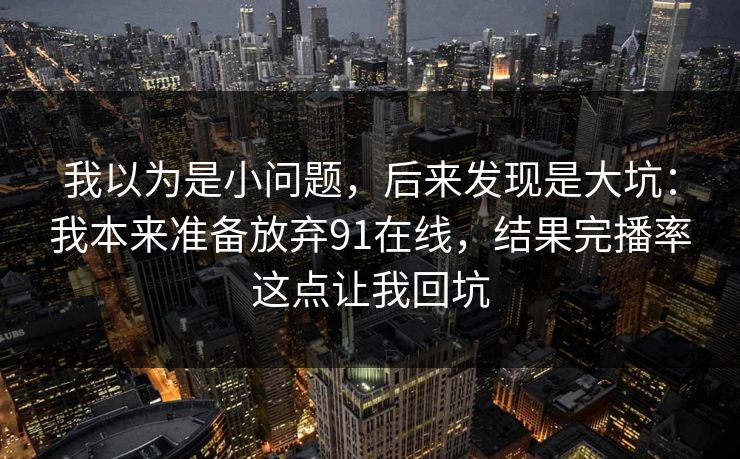 我以为是小问题,后来发现是大坑:我本来准备放弃91在线,结果完播率这点让我回坑