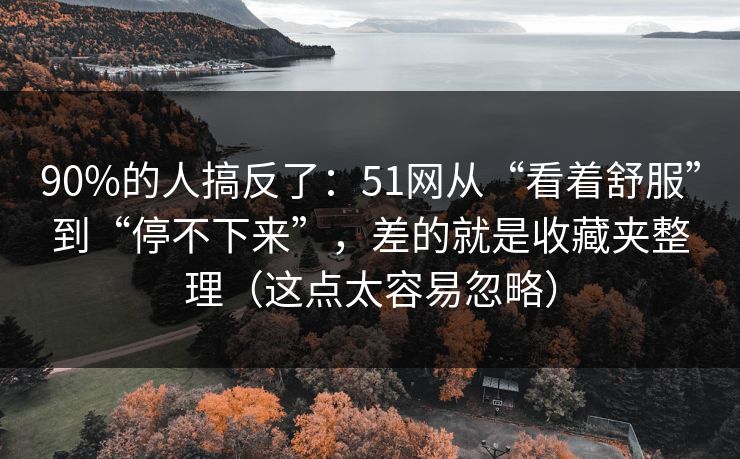 90%的人搞反了：51网从“看着舒服”到“停不下来”，差的就是收藏夹整理（这点太容易忽略）