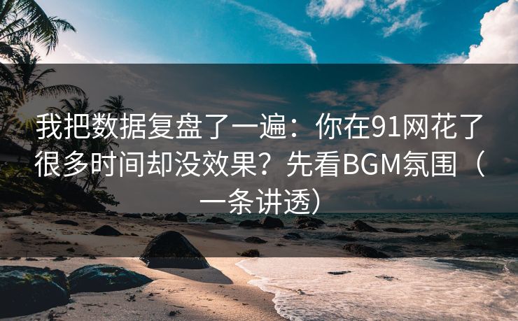 我把数据复盘了一遍：你在91网花了很多时间却没效果？先看BGM氛围（一条讲透）