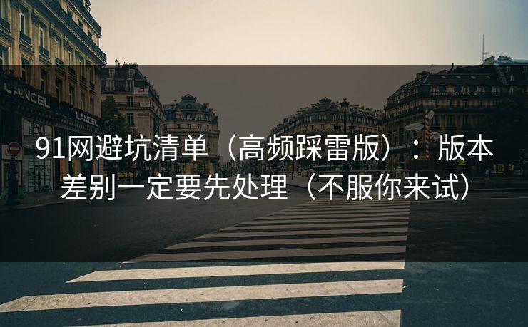 91网避坑清单（高频踩雷版）：版本差别一定要先处理（不服你来试）  第1张
