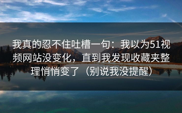 我真的忍不住吐槽一句：我以为51视频网站没变化，直到我发现收藏夹整理悄悄变了（别说我没提醒）
